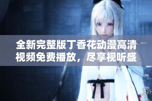 全新完整版丁香花动漫高清视频免费播放，尽享视听盛宴与精彩故事