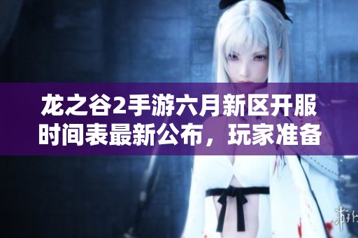 龙之谷2手游六月新区开服时间表最新公布，玩家准备好迎接新挑战！