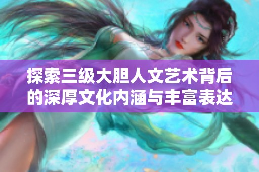 探索三级大胆人文艺术背后的深厚文化内涵与丰富表达形式