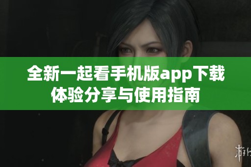 全新一起看手机版app下载体验分享与使用指南