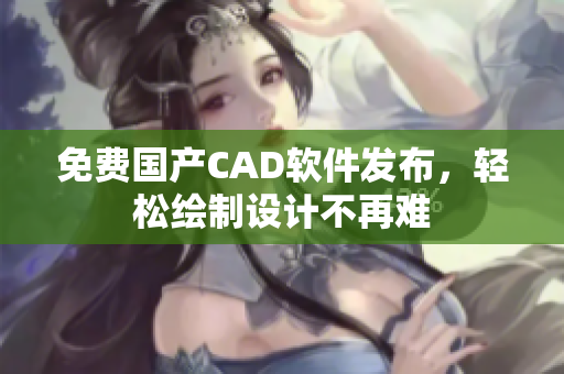 免费国产CAD软件发布，轻松绘制设计不再难