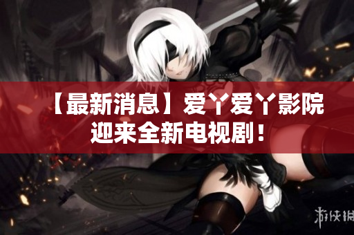 【最新消息】爱丫爱丫影院迎来全新电视剧！