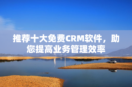推荐十大免费CRM软件，助您提高业务管理效率
