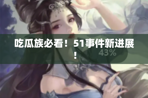 吃瓜族必看！51事件新进展！