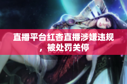 直播平台红杏直播涉嫌违规，被处罚关停