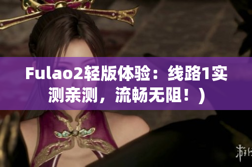 Fulao2轻版体验：线路1实测亲测，流畅无阻！)