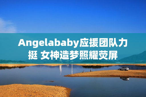 Angelababy应援团队力挺 女神造梦照耀荧屏