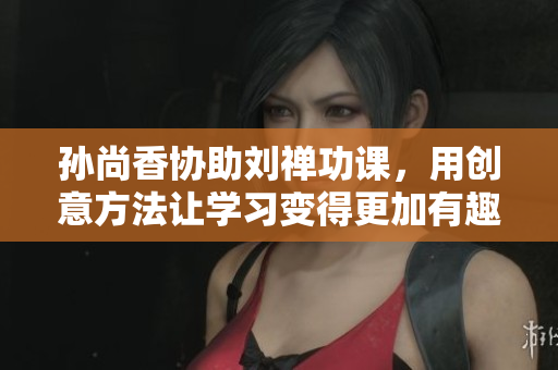 孙尚香协助刘禅功课，用创意方法让学习变得更加有趣