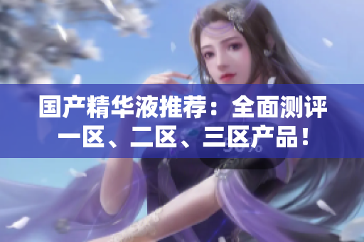 国产精华液推荐：全面测评一区、二区、三区产品！