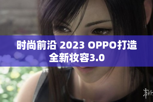 时尚前沿 2023 OPPO打造全新妆容3.0