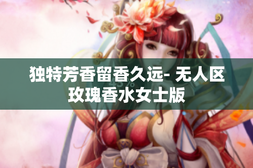 独特芳香留香久远- 无人区玫瑰香水女士版