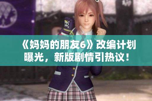 《妈妈的朋友6》改编计划曝光，新版剧情引热议！