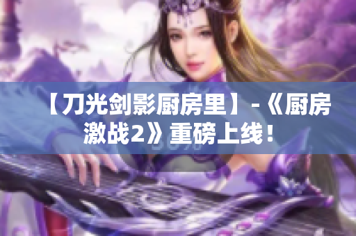 【刀光剑影厨房里】-《厨房激战2》重磅上线！