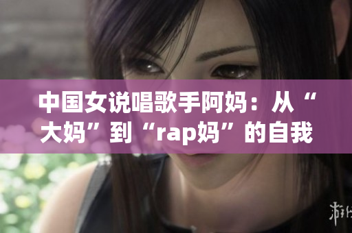 中国女说唱歌手阿妈：从“大妈”到“rap妈”的自我革命
