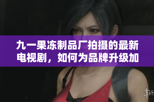 九一果冻制品厂拍摄的最新电视剧，如何为品牌升级加分？