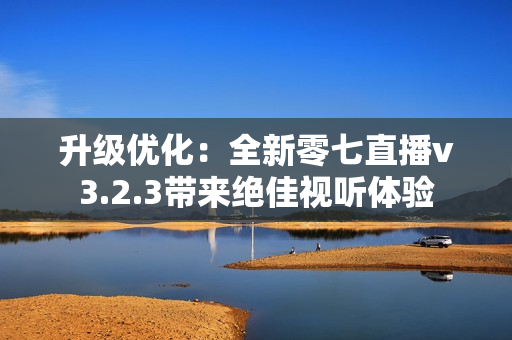 升级优化：全新零七直播v3.2.3带来绝佳视听体验