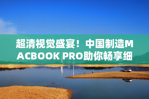 超清视觉盛宴！中国制造MACBOOK PRO助你畅享细节