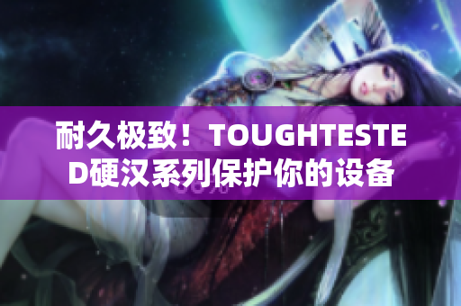 耐久极致！TOUGHTESTED硬汉系列保护你的设备