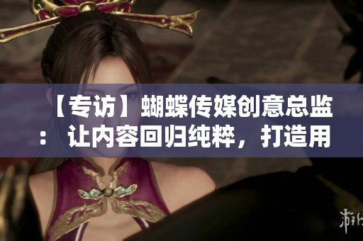 【专访】蝴蝶传媒创意总监： 让内容回归纯粹，打造用户喜闻乐见的品牌形象