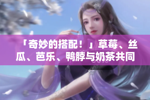 「奇妙的搭配！」草莓、丝瓜、芭乐、鸭脖与奶茶共同传递的美味观感