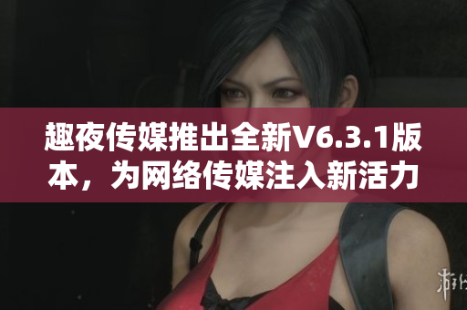 趣夜传媒推出全新V6.3.1版本，为网络传媒注入新活力