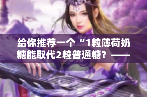 给你推荐一个“1粒薄荷奶糖能取代2粒普通糖？——实测1v2笔趣”