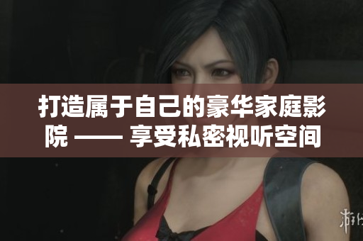 打造属于自己的豪华家庭影院 —— 享受私密视听空间