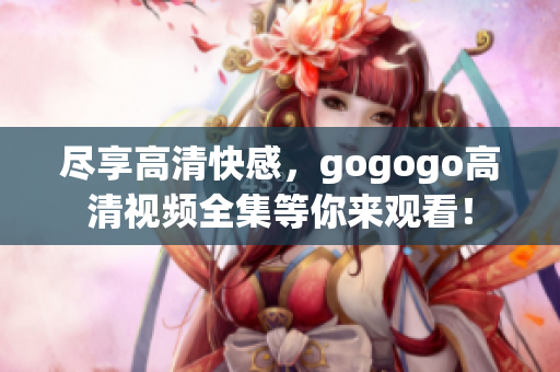 尽享高清快感，gogogo高清视频全集等你来观看！