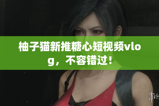 柚子猫新推糖心短视频vlog，不容错过！