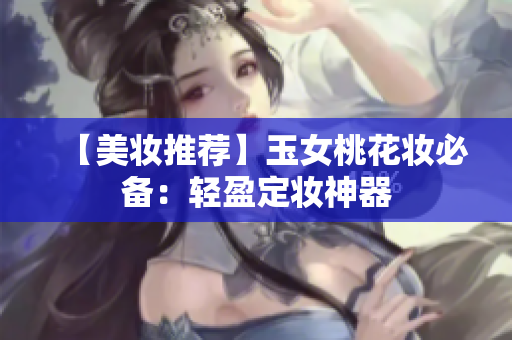 【美妆推荐】玉女桃花妆必备：轻盈定妆神器