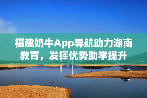 福建奶牛App导航助力湖南教育，发挥优势助学提升