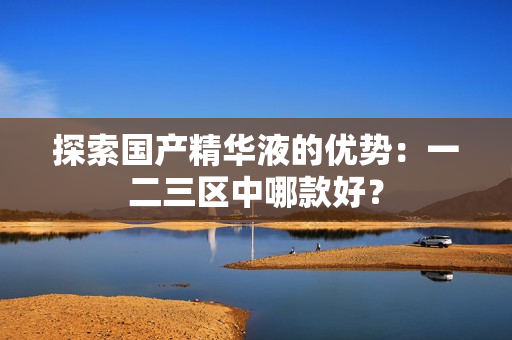 探索国产精华液的优势：一二三区中哪款好？