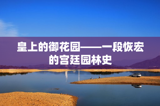皇上的御花园——一段恢宏的宫廷园林史