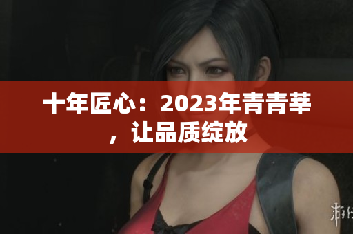 十年匠心：2023年青青莘，让品质绽放