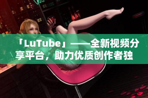 「LuTube」——全新视频分享平台，助力优质创作者独领风骚
