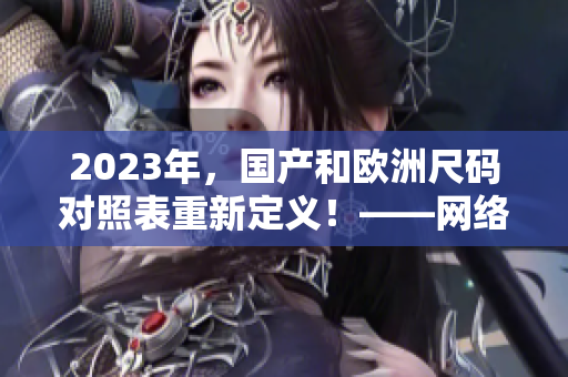 2023年，国产和欧洲尺码对照表重新定义！——网络编辑