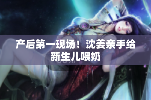 产后第一现场！沈姜亲手给新生儿喂奶