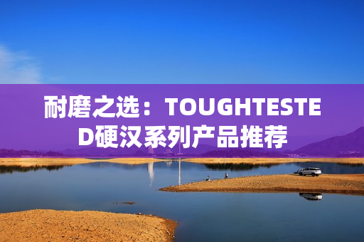 耐磨之选：TOUGHTESTED硬汉系列产品推荐
