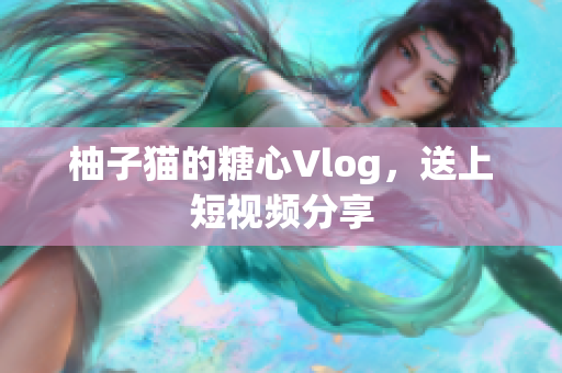 柚子猫的糖心Vlog，送上短视频分享