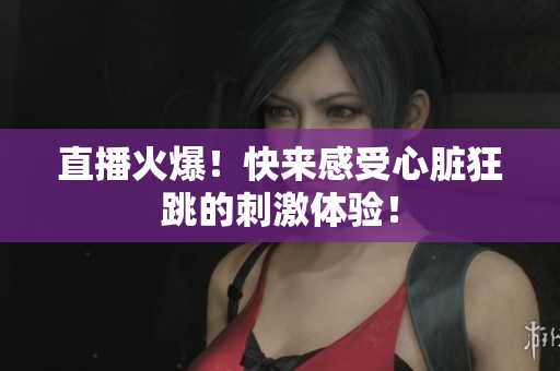直播火爆！快来感受心脏狂跳的刺激体验！