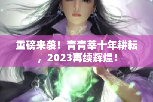 重磅来袭！青青莘十年耕耘，2023再续辉煌！