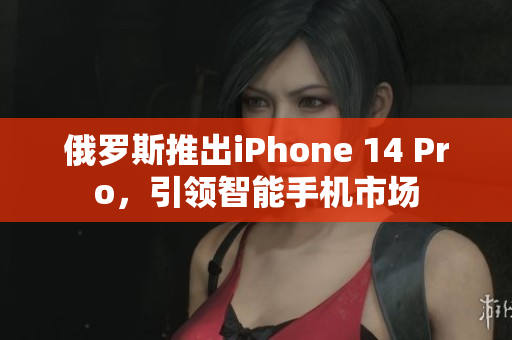 俄罗斯推出iPhone 14 Pro，引领智能手机市场