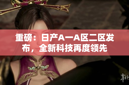 重磅：日产A一A区二区发布，全新科技再度领先