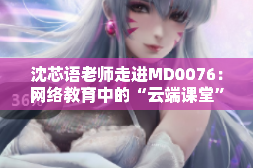 沈芯语老师走进MD0076：网络教育中的“云端课堂”