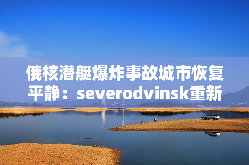 俄核潜艇爆炸事故城市恢复平静：severodvinsk重新焕发生机