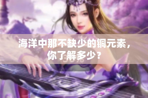 海洋中那不缺少的铜元素，你了解多少？