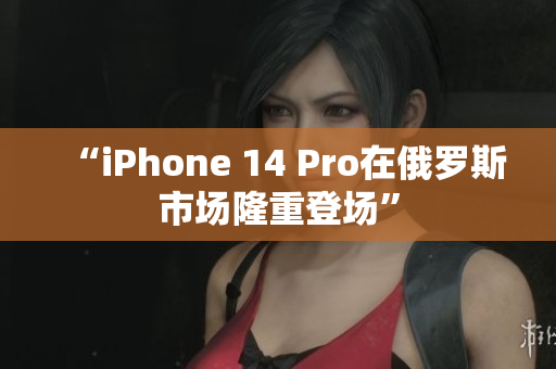 “iPhone 14 Pro在俄罗斯市场隆重登场”