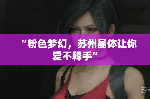 “粉色梦幻，苏州晶体让你爱不释手”