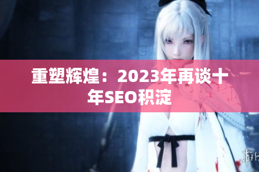 重塑辉煌：2023年再谈十年SEO积淀