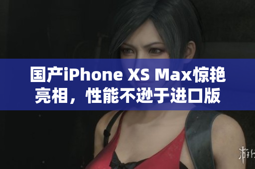 国产iPhone XS Max惊艳亮相，性能不逊于进口版